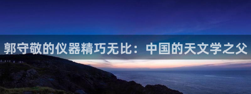 云顶国际是做什么的：郭守敬的仪器精巧无比：中国的天文学之父