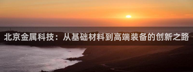 云顶国际中国官方网站入口：北京金属科技：从基础材料到高端装备