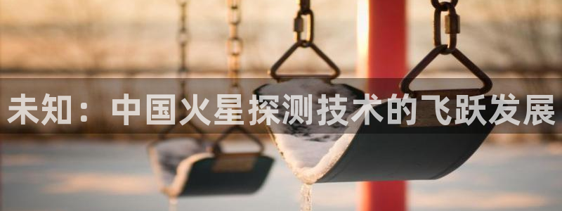 云顶国际app怎么样好用吗：未知：中国火星探测技术的飞跃发展