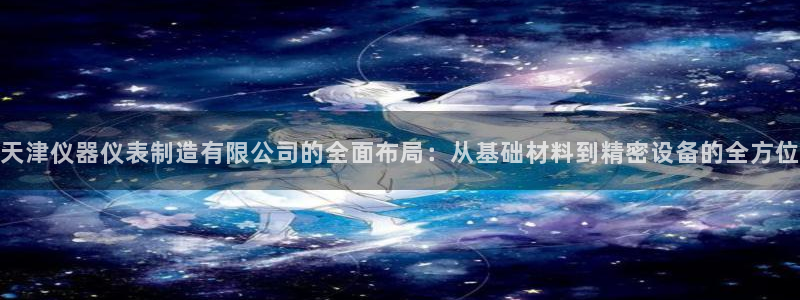 云顶国际是什么公司：天津仪器仪表制造有限公司的全面布局：从基