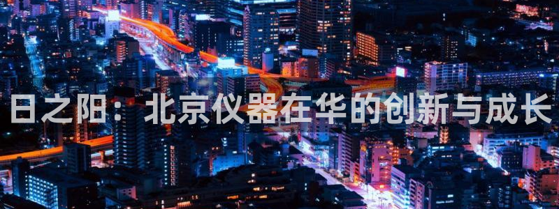 云顶网站网址：日之阳：北京仪器在华的创新与成长