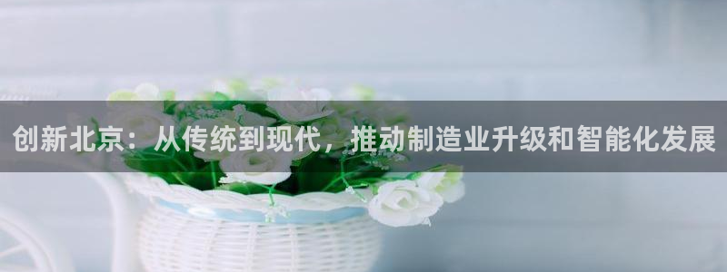 云顶国际网上平台：创新北京：从传统到现代，推动制造业升级和智