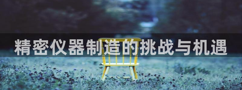 云顶集团官网登录入口下载：精密仪器制造的挑战与机遇